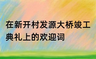 在新开村发源大桥竣工典礼上的欢迎词