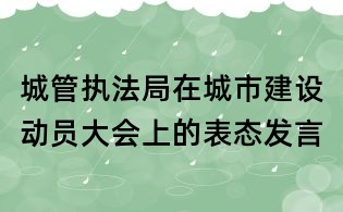 城管执法局在城市建设动员大会上的表态发言