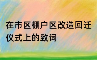 在市区棚户区改造回迁仪式上的致词