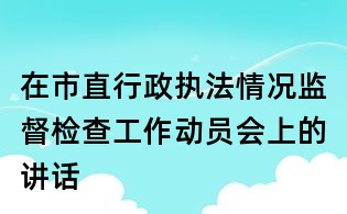 在市直行政执法情况监督检查工作动员会上的讲话