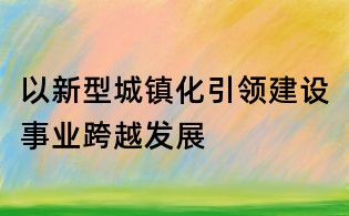 以新型城镇化引领建设事业跨越发展