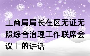 工商局局长在区无证无照综合治理工作联席会议上的讲话