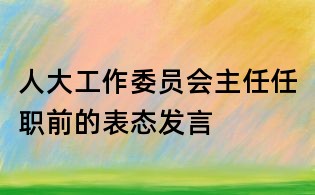 人大工作委员会主任任职前的表态发言