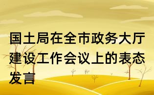 国土局在全市政务大厅建设工作会议上的表态发言