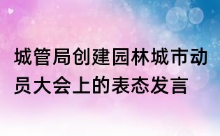 城管局创建园林城市动员大会上的表态发言