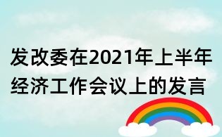发改委在2021年上半年经济工作会议上的发言