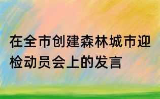 在全市创建森林城市迎检动员会上的发言