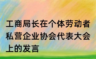 工商局长在个体劳动者私营企业协会代表大会上的发言