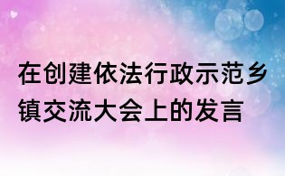 在创建依法行政示范乡镇交流大会上的发言