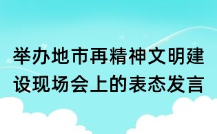 举办地市再精神文明建设现场会上的表态发言