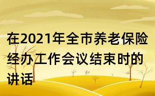 在2021年全市养老保险经办工作会议结束时的讲话