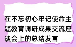 在不忘初心牢记使命主题教育调研成果交流座谈会上的总结发言