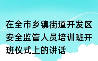 在全市乡镇街道开发区安全监管人员培训班开班仪式上的讲话