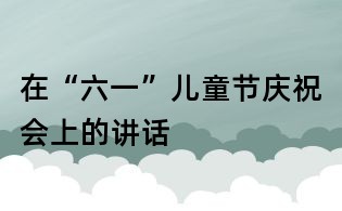 在“六一”儿童节庆祝会上的讲话