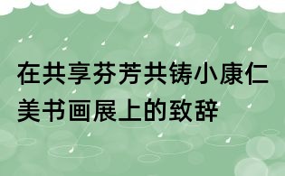 在共享芬芳共铸小康仁美书画展上的致辞