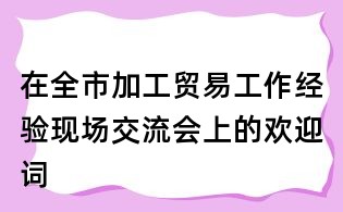 在全市加工贸易工作经验现场交流会上的欢迎词
