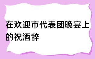 在欢迎市代表团晚宴上的祝酒辞