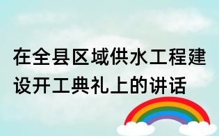 在全县区域供水工程建设开工典礼上的讲话