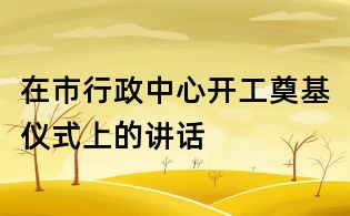 在市行政中心开工奠基仪式上的讲话