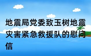 地震局党委致玉树地震灾害紧急救援队的慰问信