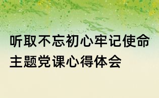 听取不忘初心牢记使命主题党课心得体会
