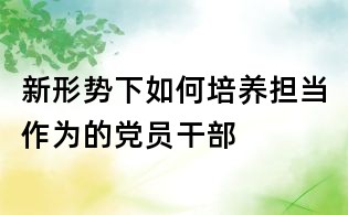 新形势下如何培养担当作为的党员干部