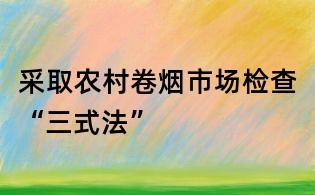采取农村卷烟市场检查“三式法”