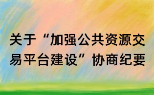 关于“加强公共资源交易平台建设”协商纪要