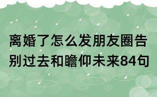 离婚了怎么发朋友圈告别过去和瞻仰未来84句