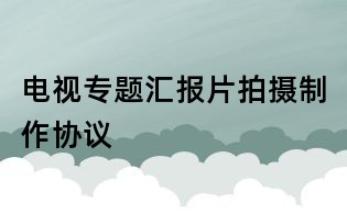 电视专题汇报片拍摄制作协议