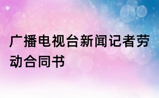 广播电视台新闻记者劳动合同书