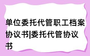 单位委托代管职工档案协议书|委托代管协议书