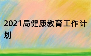 2021局健康教育工作计划