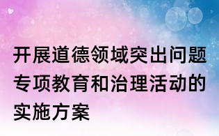 开展道德领域突出问题专项教育和治理活动的实施方案