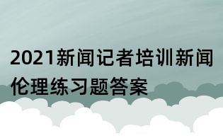 2021新闻记者培训新闻伦理练习题答案