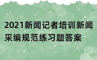 2021新闻记者培训新闻采编规范练习题答案