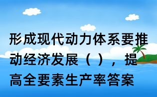 形成现代动力体系要推动经济发展( ),提高全要素生产率答案