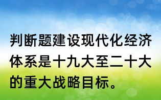 判断题:建设现代化经济体系是十九大至二十大的重大战略目标。