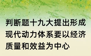 判断题:十九大提出形成现代动力体系要以经济质量和效益为中心