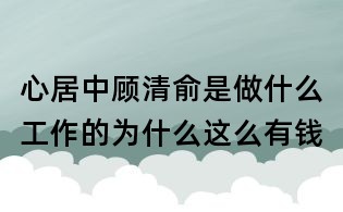 心居中顾清俞是做什么工作的:为什么这么有钱