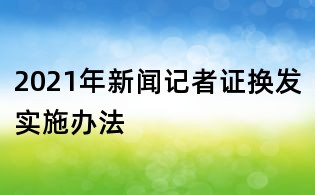 2021年新闻记者证换发实施办法