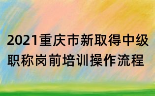 2021重庆市新取得中级职称岗前培训操作流程