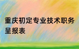 重庆初定专业技术职务呈报表
