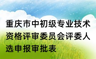 重庆市中初级专业技术资格评审委员会评委人选申报审批表