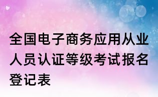 全国电子商务应用从业人员认证等级考试报名登记表