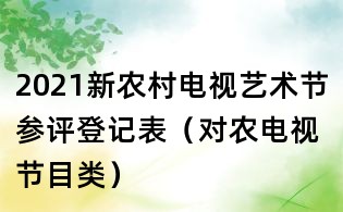 2021新农村电视艺术节参评登记表(对农电视节目类)