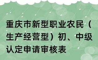 重庆市新型职业农民(生产经营型)初、中级认定申请审核表