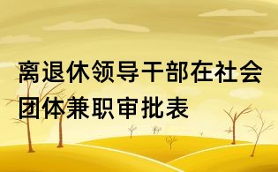 离退休领导干部在社会团体兼职审批表