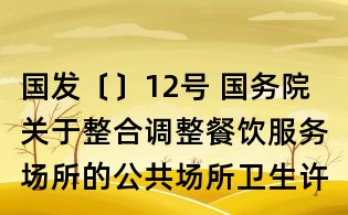 国发〔〕12号 国务院关于整合调整餐饮服务场所的公共场所卫生许可证和食品经营许可证的决定