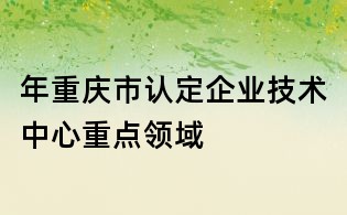 年重庆市认定企业技术中心重点领域